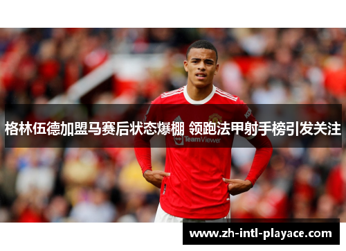 格林伍德加盟马赛后状态爆棚 领跑法甲射手榜引发关注
